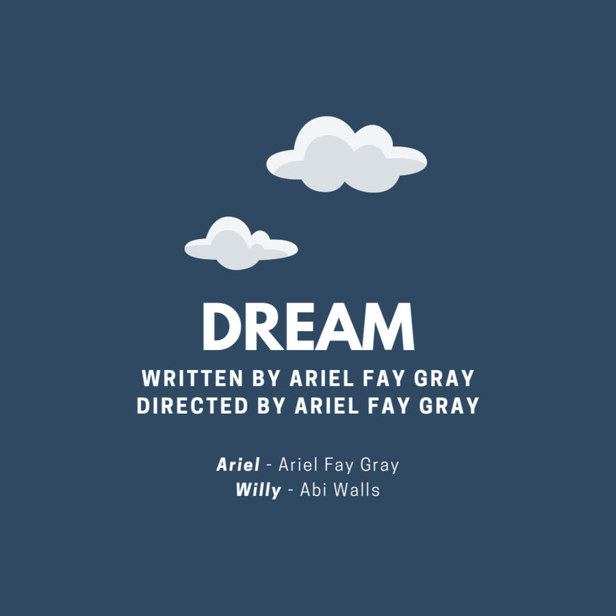 A picture of two clouds. The text below it reads: Dream. Written by Ariel Fay Gray. Directed by Ariel Fay Gray. Ariel played by Ariel Fay Gray. Willy played by Abi Walls.