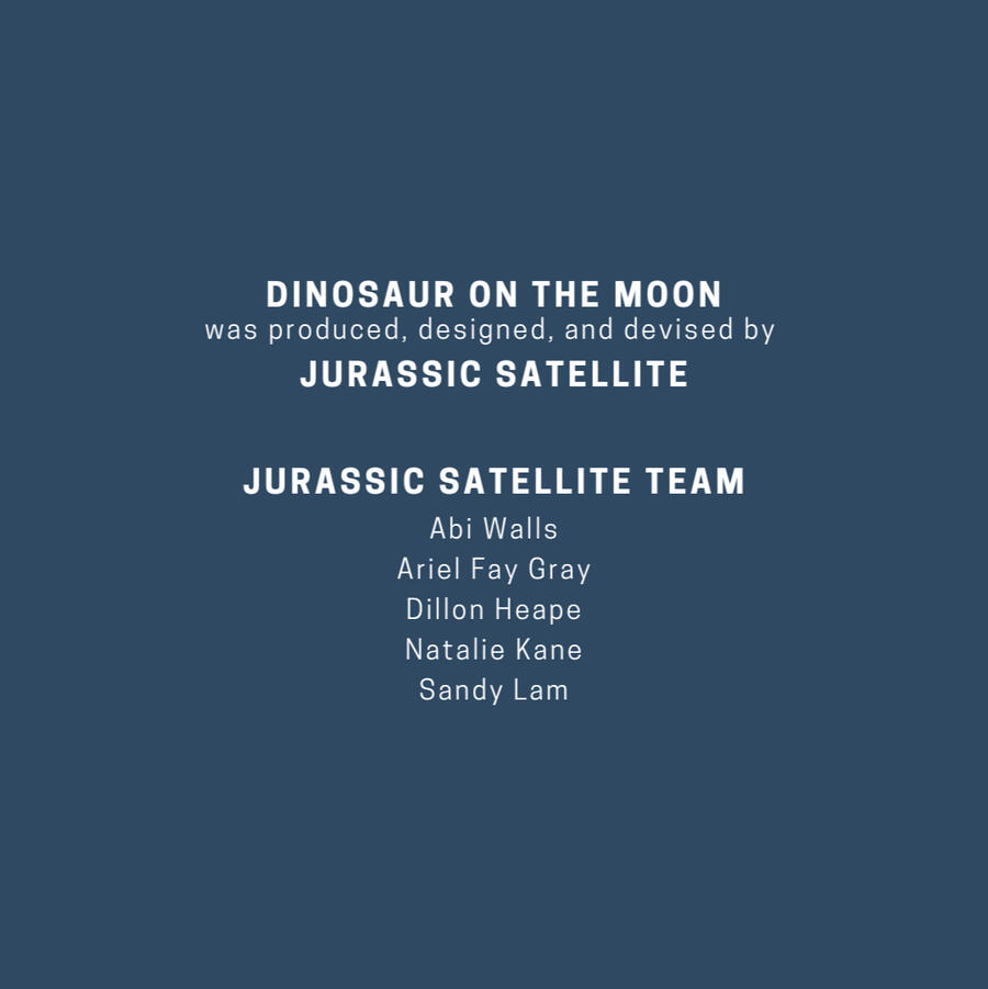 Dinosaur on the Moon was produced, designed, and devised by Jurassic Satellite. Jurassic Satellite Team. Abi Walls. Ariel Fay Gray. Dillon Heape. Natalie Kane. Sandy Lam.